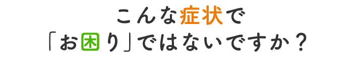 こんな症状で「お困り」ではないですか?
